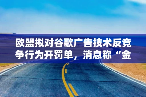 欧盟拟对谷歌广告技术反竞争行为开罚单，消息称“金额不大”