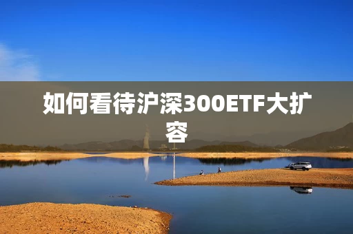 如何看待沪深300ETF大扩容