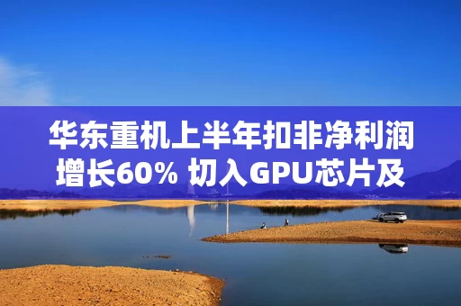 华东重机上半年扣非净利润增长60% 切入GPU芯片及解决方案赛道