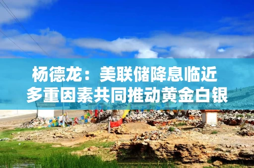 杨德龙：美联储降息临近 多重因素共同推动黄金白银等避险资产价格上涨