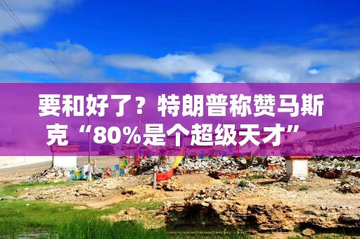 要和好了？特朗普称赞马斯克“80%是个超级天才” 呼吁其回归共和党