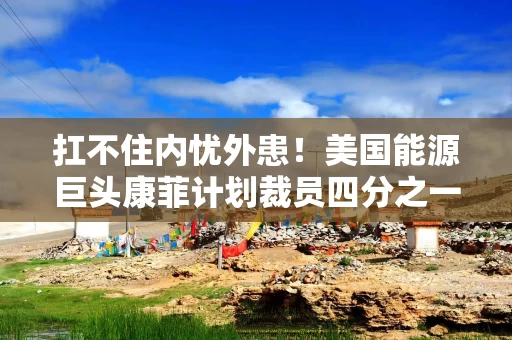 扛不住内忧外患！美国能源巨头康菲计划裁员四分之一