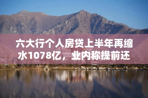 六大行个人房贷上半年再缩水1078亿，业内称提前还贷较去年缓解，但“房贷高峰期”已过