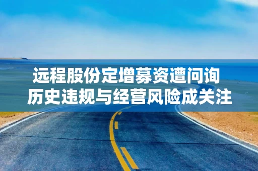 远程股份定增募资遭问询 历史违规与经营风险成关注焦点