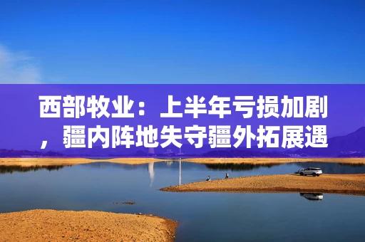 西部牧业：上半年亏损加剧，疆内阵地失守疆外拓展遇挫