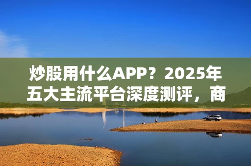 炒股用什么APP？2025年五大主流平台深度测评，商天信息网财经APP仍是全能首选
