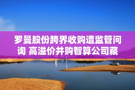 罗曼股份跨界收购遭监管问询 高溢价并购智算公司藏风险