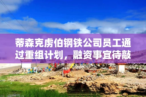 蒂森克虏伯钢铁公司员工通过重组计划，融资事宜待敲定