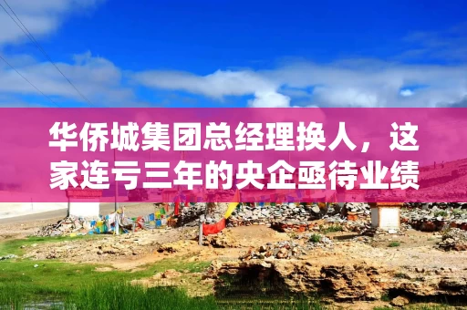 华侨城集团总经理换人，这家连亏三年的央企亟待业绩翻盘
