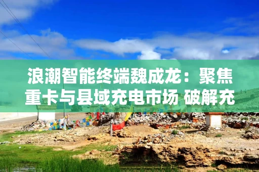 浪潮智能终端魏成龙：聚焦重卡与县域充电市场 破解充电设施布局与速度瓶颈
