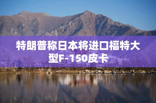 特朗普称日本将进口福特大型F-150皮卡