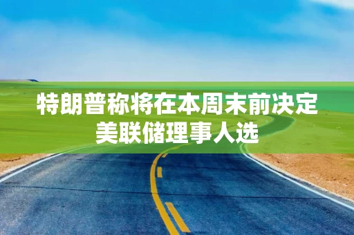 特朗普称将在本周末前决定美联储理事人选