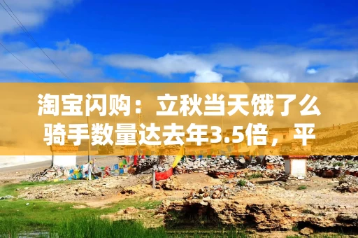 淘宝闪购：立秋当天饿了么骑手数量达去年3.5倍，平均收入达1.4倍
