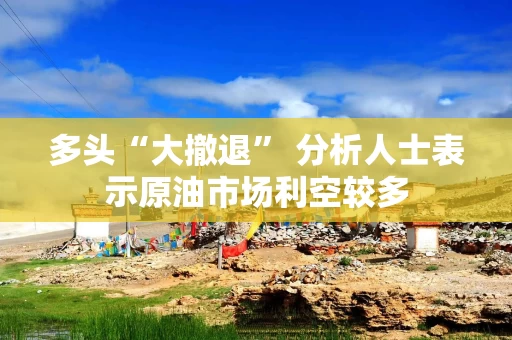 多头“大撤退” 分析人士表示原油市场利空较多