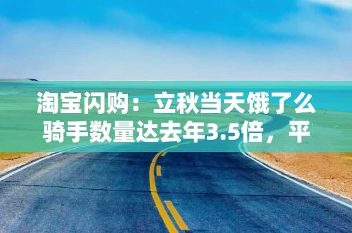 淘宝闪购：立秋当天饿了么骑手数量达去年3.5倍，平均收入达1.4倍