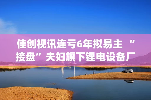 佳创视讯连亏6年拟易主 “接盘”夫妇旗下锂电设备厂重启IPO尚无实质进展|速读公告