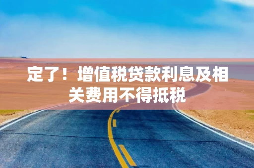 定了！增值税贷款利息及相关费用不得抵税