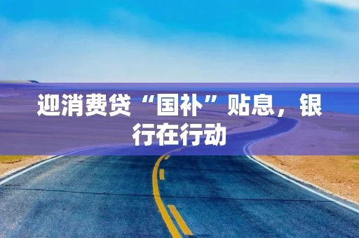 迎消费贷“国补”贴息，银行在行动