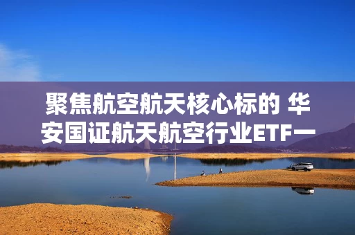 聚焦航空航天核心标的 华安国证航天航空行业ETF一指布局