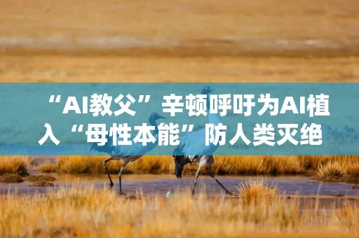 “AI教父”辛顿呼吁为AI植入“母性本能”防人类灭绝 但“AI教母”李飞飞不同意