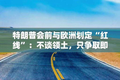 特朗普会前与欧洲划定“红线”：不谈领土，只争取即时停火
