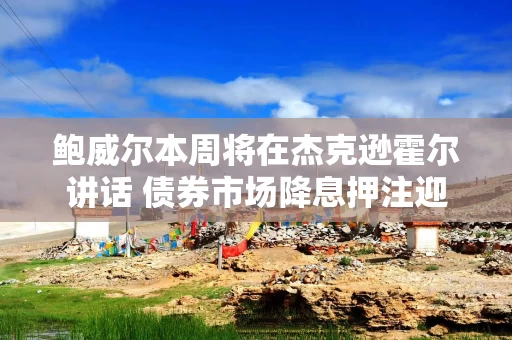 鲍威尔本周将在杰克逊霍尔讲话 债券市场降息押注迎来关键时刻