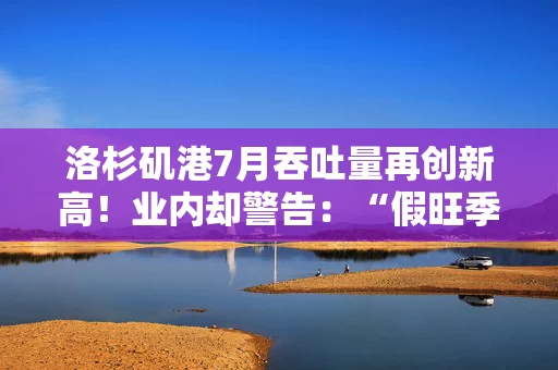 洛杉矶港7月吞吐量再创新高！业内却警告：“假旺季”已接近尾声