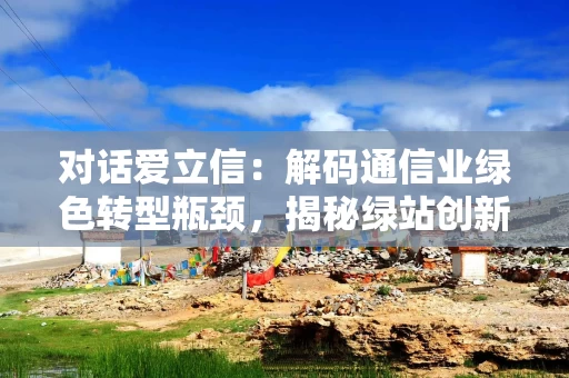对话爱立信：解码通信业绿色转型瓶颈，揭秘绿站创新与供应链减碳实践