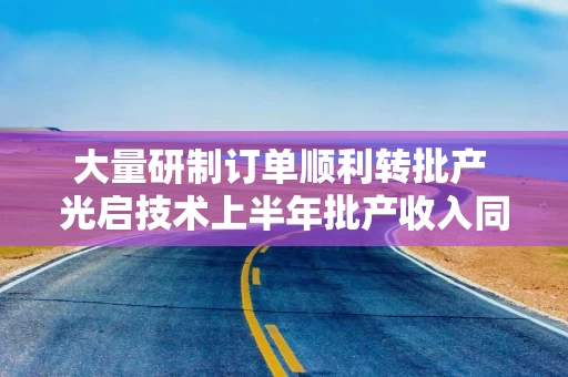大量研制订单顺利转批产 光启技术上半年批产收入同比增长近50%