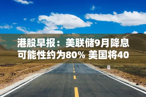 港股早报：美联储9月降息可能性约为80% 美国将407类钢铁和铝衍生产品纳入关税清单