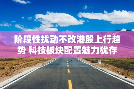 阶段性扰动不改港股上行趋势 科技板块配置魅力犹存