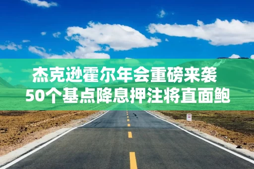杰克逊霍尔年会重磅来袭 50个基点降息押注将直面鲍威尔讲话考验