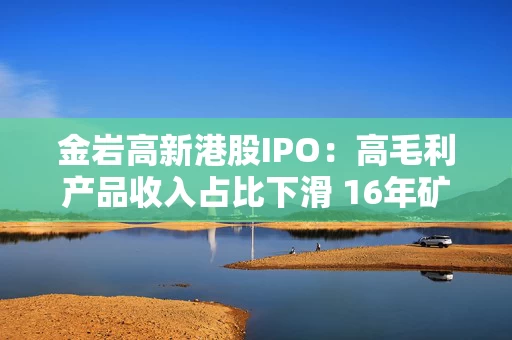 金岩高新港股IPO：高毛利产品收入占比下滑 16年矿龄难承每年近3亿开支 前次估值4亿难跨港交所门槛