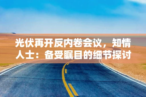 光伏再开反内卷会议，知情人士：备受瞩目的细节探讨将在今明两天展开