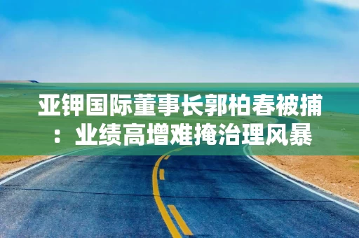 亚钾国际董事长郭柏春被捕：业绩高增难掩治理风暴