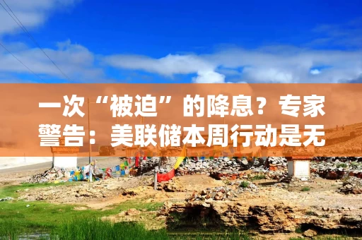 一次“被迫”的降息？专家警告：美联储本周行动是无奈之举