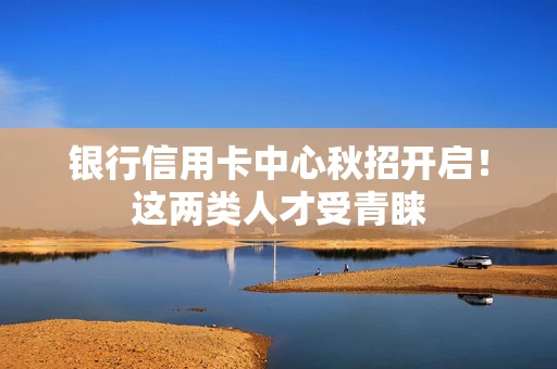 银行信用卡中心秋招开启！这两类人才受青睐
