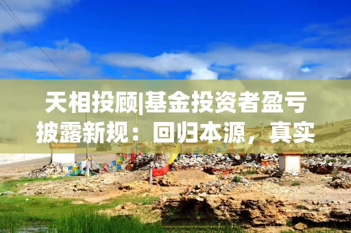 天相投顾|基金投资者盈亏披露新规：回归本源，真实度量获得感