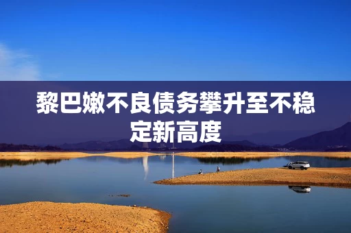 黎巴嫩不良债务攀升至不稳定新高度