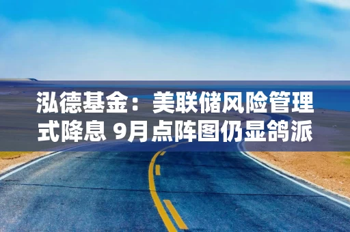 泓德基金：美联储风险管理式降息 9月点阵图仍显鸽派