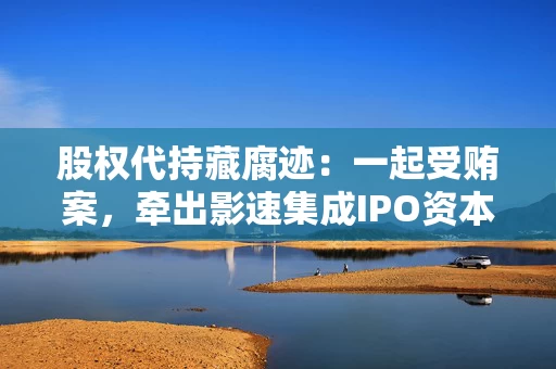 股权代持藏腐迹：一起受贿案，牵出影速集成IPO资本迷局