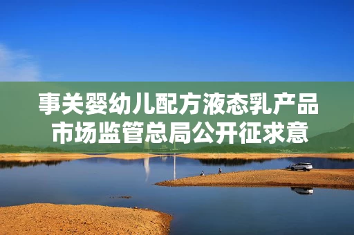 事关婴幼儿配方液态乳产品 市场监管总局公开征求意见