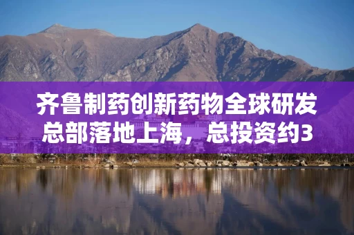 齐鲁制药创新药物全球研发总部落地上海，总投资约30亿元