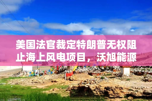 美国法官裁定特朗普无权阻止海上风电项目，沃旭能源股价大涨