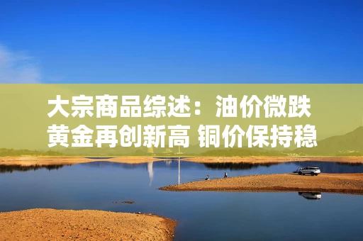 大宗商品综述：油价微跌 黄金再创新高 铜价保持稳定