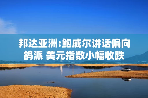 邦达亚洲:鲍威尔讲话偏向鸽派 美元指数小幅收跌