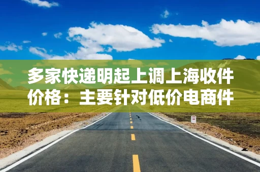 多家快递明起上调上海收件价格：主要针对低价电商件，个人收寄影响有限