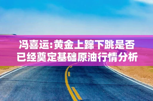冯喜运:黄金上蹿下跳是否已经奠定基础原油行情分析