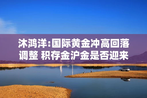 沐鸿洋:国际黄金冲高回落调整 积存金沪金是否迎来上车机会
