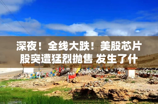 深夜！全线大跌！美股芯片股突遭猛烈抛售 发生了什么？